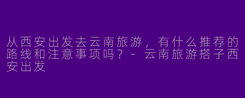 从西安出发去云南旅游，有什么推荐的路线和注意事项吗？