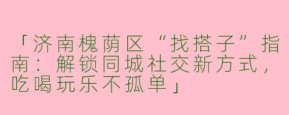「济南槐荫区“找搭子”指南：解锁同城社交新方式，吃喝玩乐不孤单」