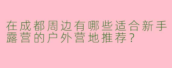 在成都周边有哪些适合新手露营的户外营地推荐？