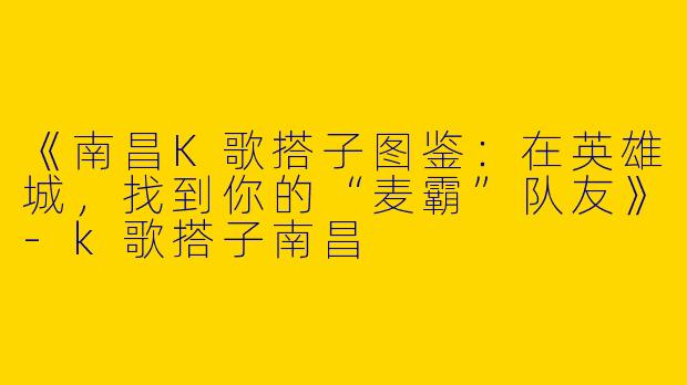 《南昌K歌搭子图鉴：在英雄城，找到你的“麦霸”队友》-k歌搭子南昌