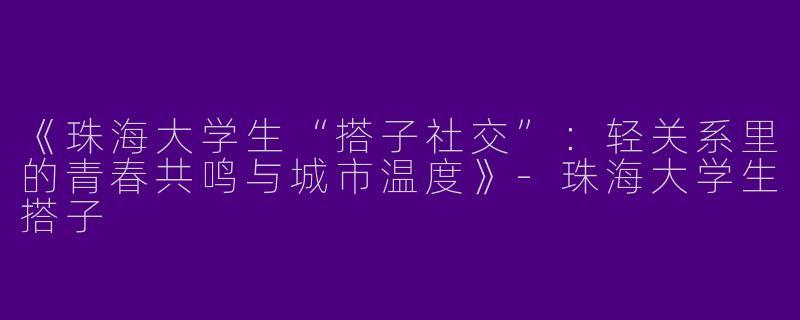 《珠海大学生“搭子社交”：轻关系里的青春共鸣与城市温度》-珠海大学生搭子
