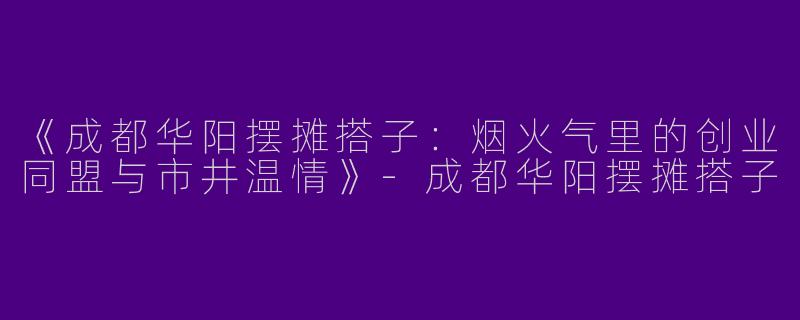 《成都华阳摆摊搭子：烟火气里的创业同盟与市井温情》-成都华阳摆摊搭子