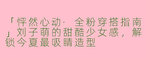 「怦然心动·全粉穿搭指南」刘子萌的甜酷少女感，解锁今夏最吸睛造型