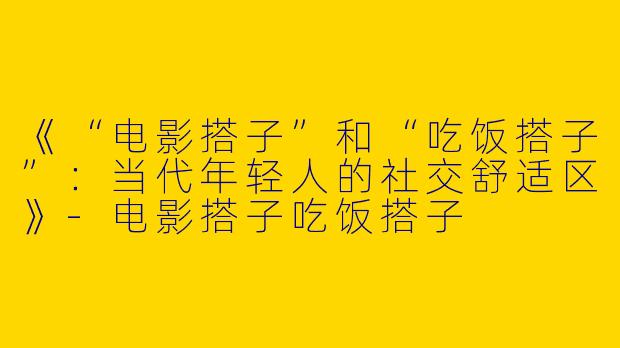 《“电影搭子”和“吃饭搭子”：当代年轻人的社交舒适区》-电影搭子吃饭搭子