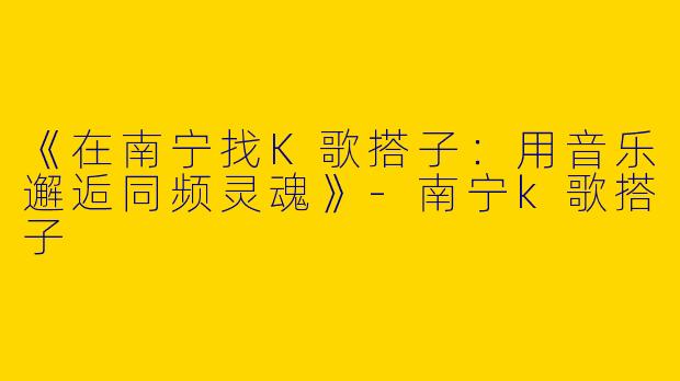《在南宁找K歌搭子：用音乐邂逅同频灵魂》-南宁k歌搭子