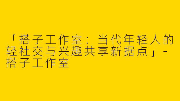 「搭子工作室：当代年轻人的轻社交与兴趣共享新据点」-搭子工作室