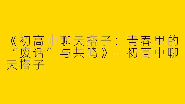 《初高中聊天搭子：青春里的“废话”与共鸣》-初高中聊天搭子