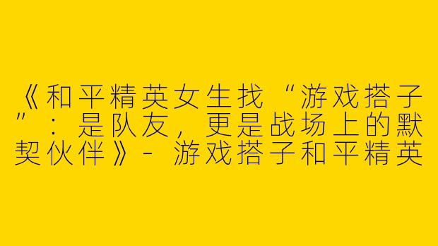 《和平精英女生找“游戏搭子”：是队友，更是战场上的默契伙伴》-游戏搭子和平精英女生