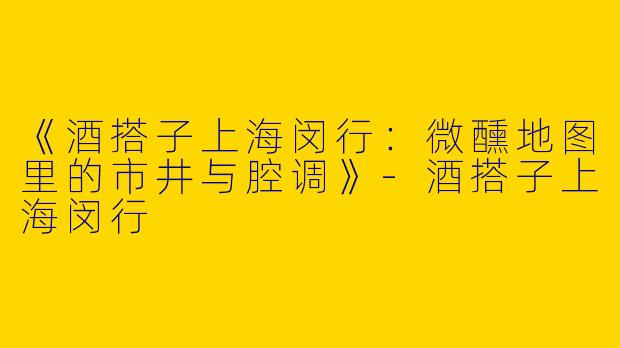 《酒搭子上海闵行：微醺地图里的市井与腔调》-酒搭子上海闵行