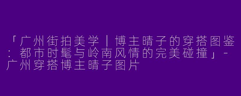 「广州街拍美学｜博主晴子的穿搭图鉴：都市时髦与岭南风情的完美碰撞」-广州穿搭博主晴子图片