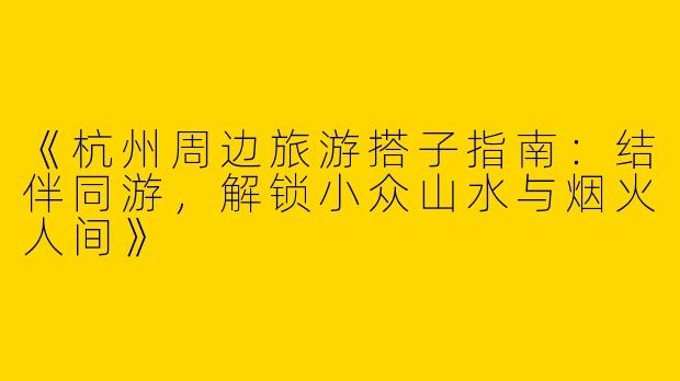 《杭州周边旅游搭子指南：结伴同游，解锁小众山水与烟火人间》