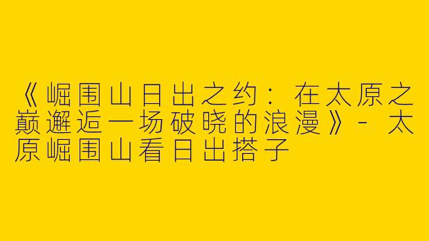 《崛围山日出之约：在太原之巅邂逅一场破晓的浪漫》-太原崛围山看日出搭子