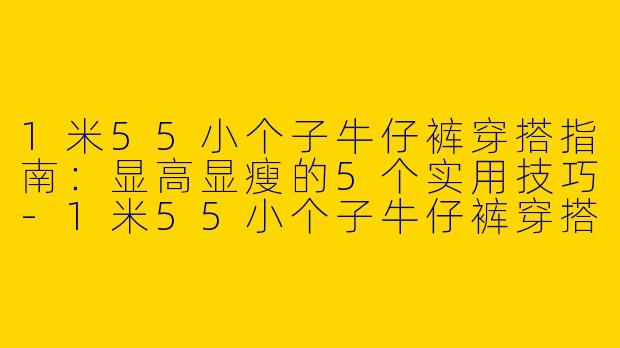 1米55小个子牛仔裤穿搭指南：显高显瘦的5个实用技巧-1米55小个子牛仔裤穿搭