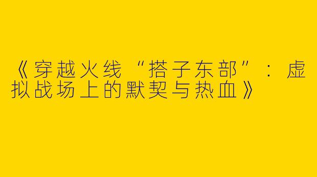 《穿越火线“搭子东部”：虚拟战场上的默契与热血》
