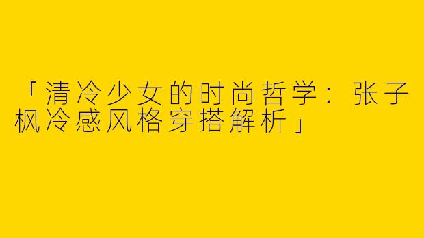 「清冷少女的时尚哲学：张子枫冷感风格穿搭解析」