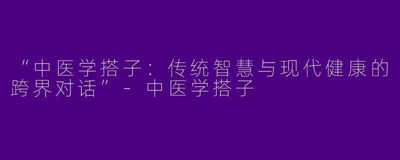 “中医学搭子：传统智慧与现代健康的跨界对话”-中医学搭子