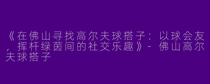 《在佛山寻找高尔夫球搭子：以球会友，挥杆绿茵间的社交乐趣》-佛山高尔夫球搭子