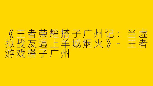 《王者荣耀搭子广州记：当虚拟战友遇上羊城烟火》-王者游戏搭子广州