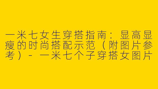 一米七女生穿搭指南：显高显瘦的时尚搭配示范（附图片参考）-一米七个子穿搭女图片