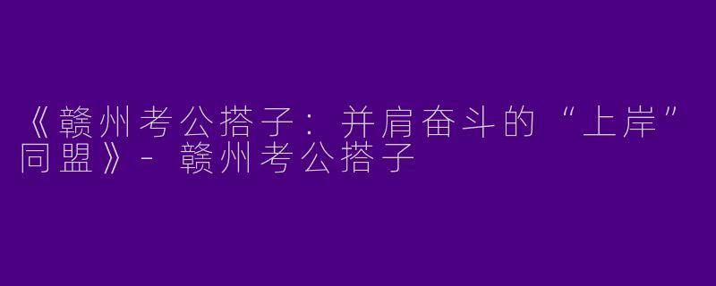 《赣州考公搭子：并肩奋斗的“上岸”同盟》-赣州考公搭子