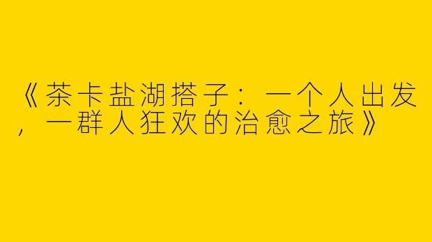 《茶卡盐湖搭子：一个人出发，一群人狂欢的治愈之旅》