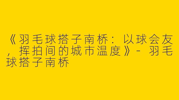 《羽毛球搭子南桥：以球会友，挥拍间的城市温度》-羽毛球搭子南桥