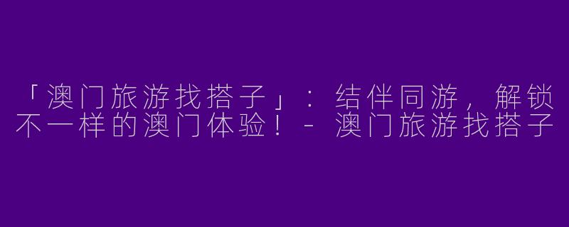 「澳门旅游找搭子」：结伴同游，解锁不一样的澳门体验！-澳门旅游找搭子