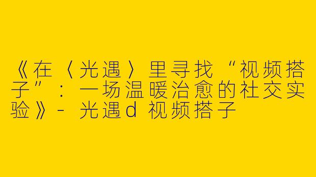 《在〈光遇〉里寻找“视频搭子”：一场温暖治愈的社交实验》-光遇d视频搭子