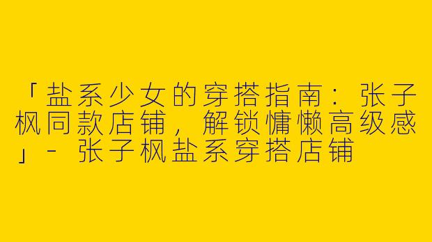 「盐系少女的穿搭指南：张子枫同款店铺，解锁慵懒高级感」-张子枫盐系穿搭店铺