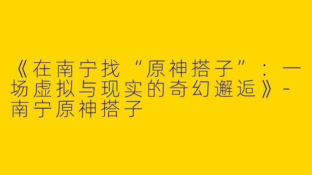 《在南宁找“原神搭子”：一场虚拟与现实的奇幻邂逅》-南宁原神搭子