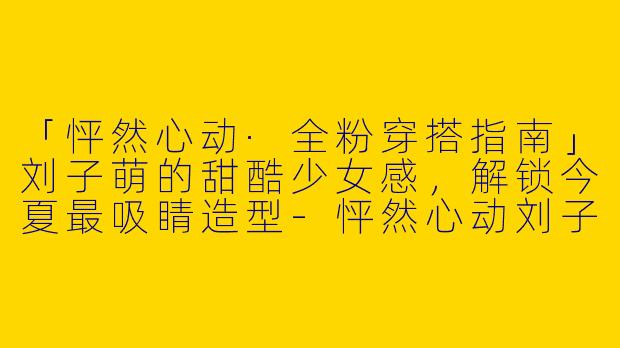 「怦然心动·全粉穿搭指南」刘子萌的甜酷少女感，解锁今夏最吸睛造型-怦然心动刘子萌全粉穿搭
