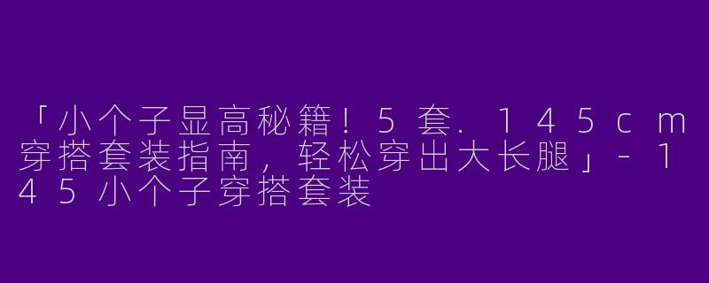 「小个子显高秘籍！5套.145cm穿搭套装指南，轻松穿出大长腿」