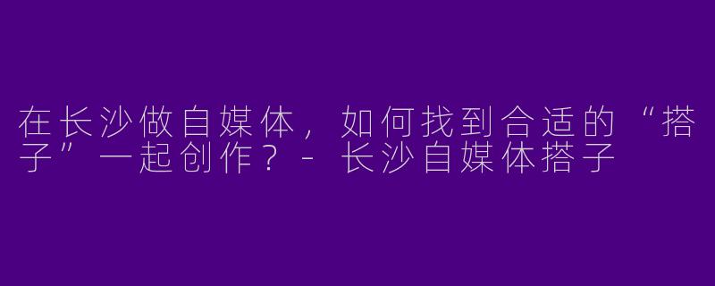在长沙做自媒体，如何找到合适的“搭子”一起创作？-长沙自媒体搭子