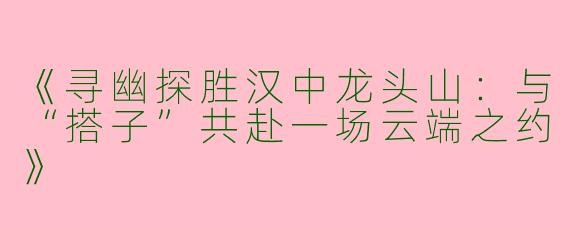 《寻幽探胜汉中龙头山：与“搭子”共赴一场云端之约》
