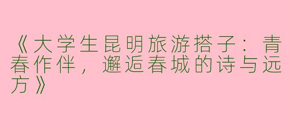 《大学生昆明旅游搭子：青春作伴，邂逅春城的诗与远方》