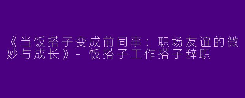 《当饭搭子变成前同事：职场友谊的微妙与成长》-饭搭子工作搭子辞职