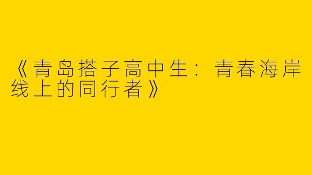 《青岛搭子高中生：青春海岸线上的同行者》