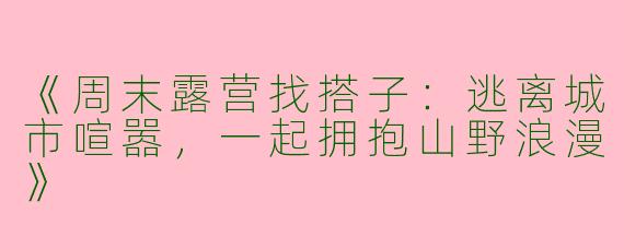 《周末露营找搭子：逃离城市喧嚣，一起拥抱山野浪漫》