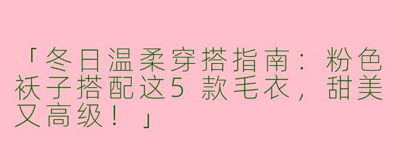 「冬日温柔穿搭指南：粉色袄子搭配这5款毛衣，甜美又高级！」