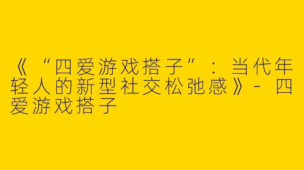 《“四爱游戏搭子”：当代年轻人的新型社交松弛感》-四爱游戏搭子