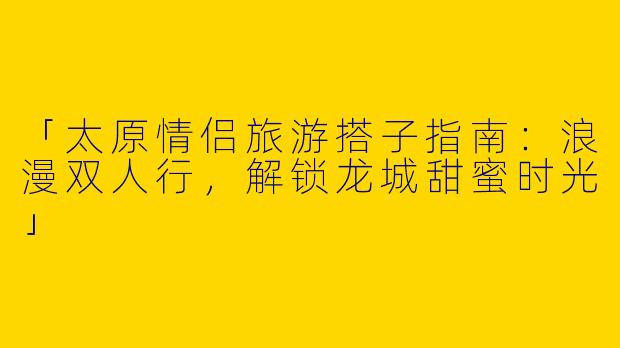 「太原情侣旅游搭子指南：浪漫双人行，解锁龙城甜蜜时光」