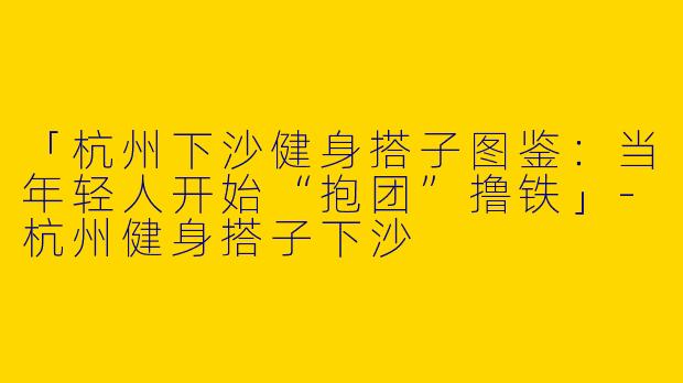 「杭州下沙健身搭子图鉴：当年轻人开始“抱团”撸铁」-杭州健身搭子下沙