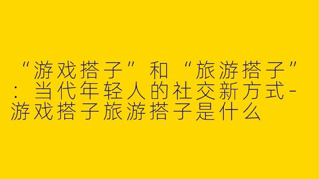 “游戏搭子”和“旅游搭子”：当代年轻人的社交新方式-游戏搭子旅游搭子是什么