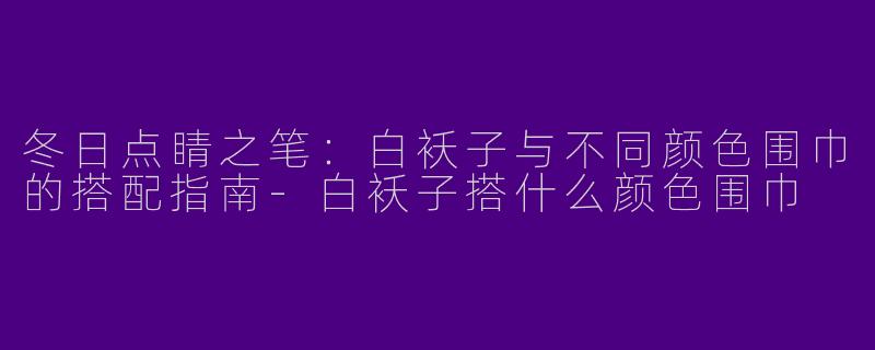 冬日点睛之笔：白袄子与不同颜色围巾的搭配指南