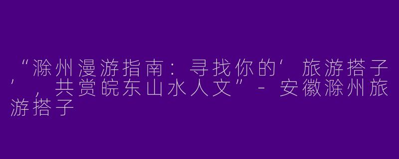 “滁州漫游指南：寻找你的‘旅游搭子’，共赏皖东山水人文”-安徽滁州旅游搭子