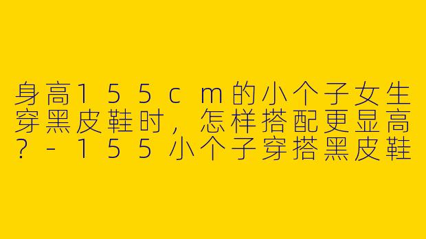 身高155cm的小个子女生穿黑皮鞋时，怎样搭配更显高？