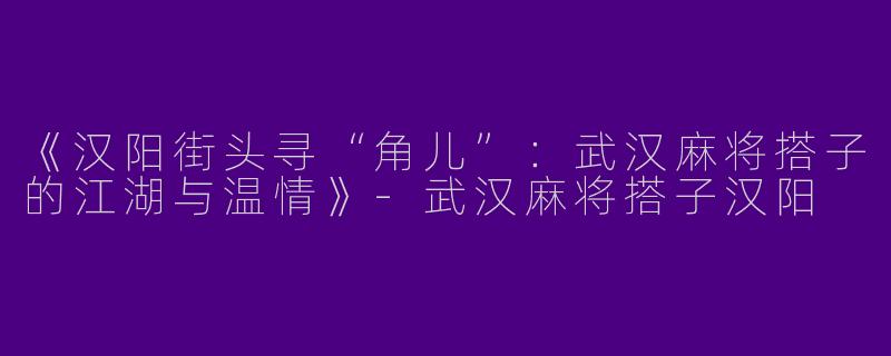 《汉阳街头寻“角儿”：武汉麻将搭子的江湖与温情》-武汉麻将搭子汉阳