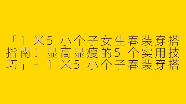 「1米5小个子女生春装穿搭指南！显高显瘦的5个实用技巧」-1米5小个子春装穿搭女