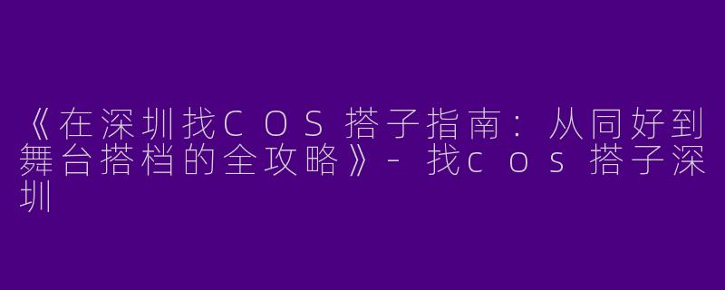 《在深圳找COS搭子指南：从同好到舞台搭档的全攻略》-找cos搭子深圳