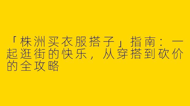 「株洲买衣服搭子」指南：一起逛街的快乐，从穿搭到砍价的全攻略